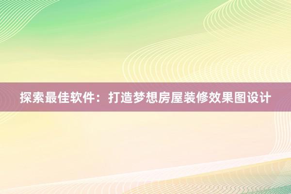 探索最佳软件：打造梦想房屋装修效果图设计