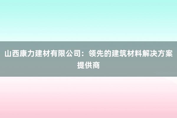 山西康力建材有限公司：领先的建筑材料解决方案提供商